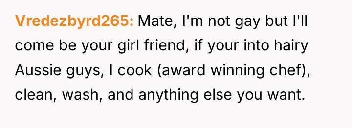 Vredezbyrd265 Mate, I'm not gay but I'll come be your...