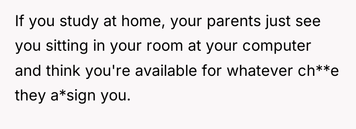 If you study at home, your parents just see you...