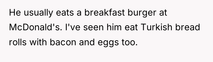He usually eats a breakfast burger at McDonald's. I've seen...