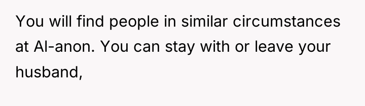 You will find people in similar circumstances at Al-anon. You...