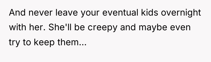 And never leave your eventual kids overnight with her. She'll...