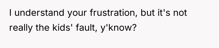 I understand your frustration, but it's not really the kids'...