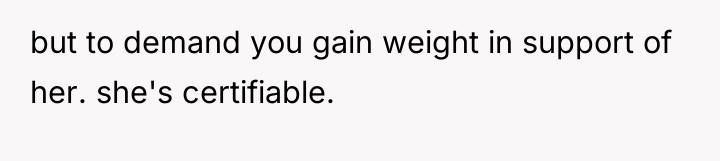 but to demand you gain weight in support of her....