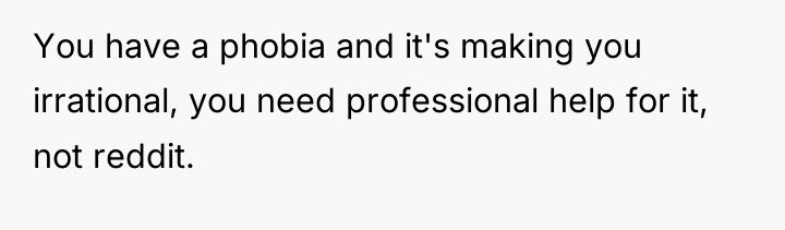 You have a phobia and it's making you irrational, you...