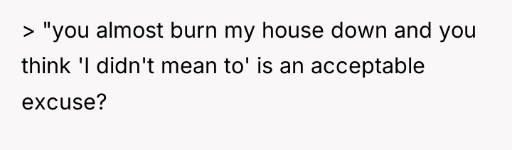 > "you almost burn my house down and you think...