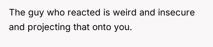 The guy who reacted is weird and insecure and projecting...