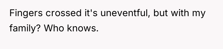 Fingers crossed it's uneventful, but with my family? Who knows.