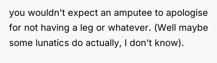 you wouldn't expect an amputee to apologise for not having...