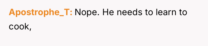 Apostrophe_T Nope. He needs to learn to cook,