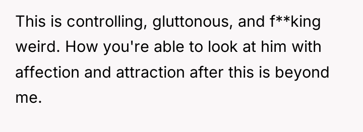 This is controlling, gluttonous, and f**king weird. How you're able...