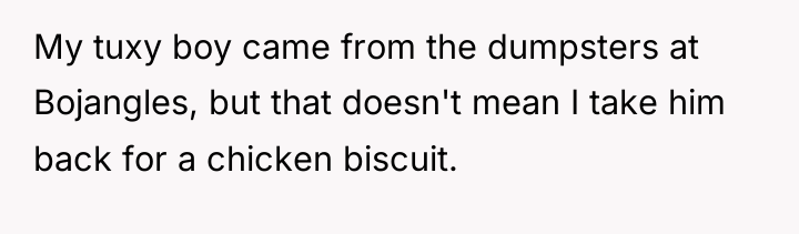My tuxy boy came from the dumpsters at Bojangles, but...