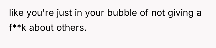 like you're just in your bubble of not giving a...