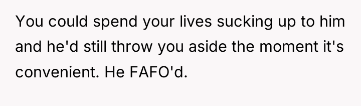 You could spend your lives sucking up to him and...
