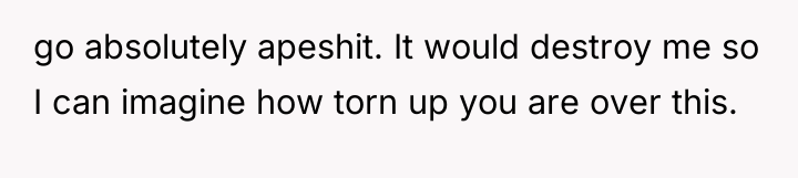 go absolutely apeshit. It would destroy me so I can...