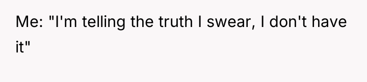 Me: "I'm telling the truth I swear, I don't have...