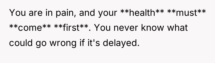 You are in pain, and your **health** **must** **come** **first**....