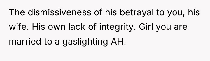 The dismissiveness of his betrayal to you, his wife. His...