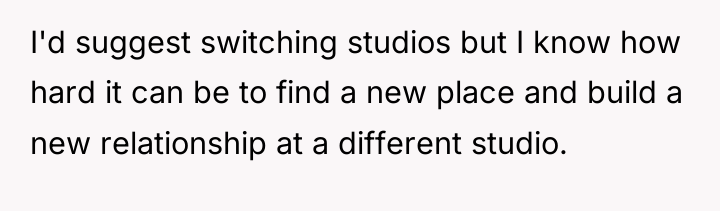 I'd suggest switching studios but I know how hard it...