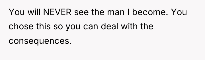 You will NEVER see the man I become. You chose...