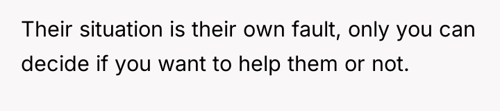 Their situation is their own fault, only you can decide...