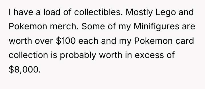 I have a load of collectibles. Mostly Lego and Pokemon...
