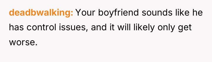 deadbwalking Your boyfriend sounds like he has control issues, and...
