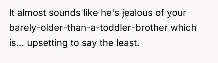 It almost sounds like he's jealous of your barely-older-than-a-toddler-brother which...