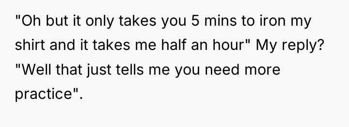 "Oh but it only takes you 5 mins to iron...