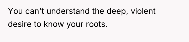 You can't understand the deep, violent desire to know your...