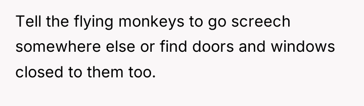Tell the flying monkeys to go screech somewhere else or...