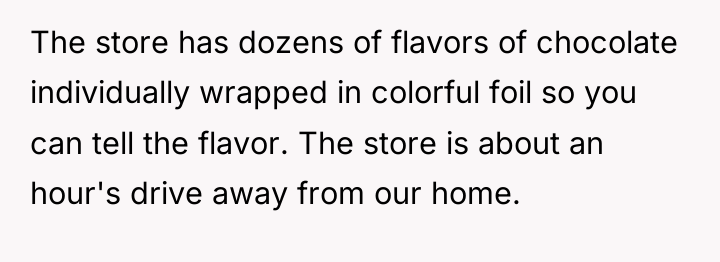 The store has dozens of flavors of chocolate individually wrapped...
