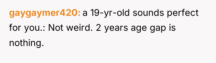 gaygaymer420 a 19-yr-old sounds perfect for you.: Not weird. 2...