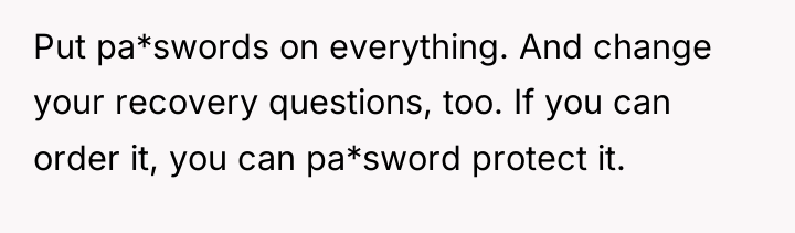 Put pa*swords on everything. And change your recovery questions, too....