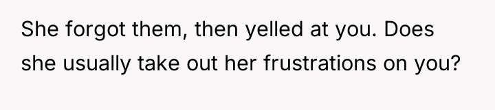 She forgot them, then yelled at you. Does she usually...