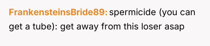 FrankensteinsBride89 spermicide (you can get a tube): get away from...