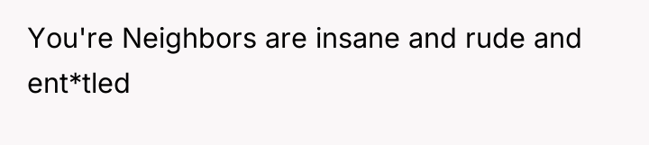 You're Neighbors are insane and rude and ent*tled