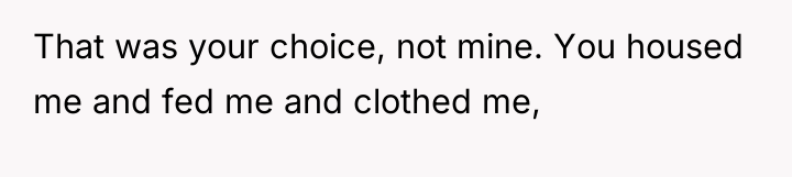 That was your choice, not mine. You housed me and...