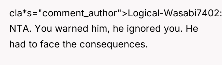 cla*s="comment_author">Logical-Wasabi7402: NTA. You warned him, he ignored you. He had...