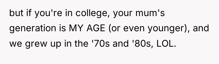but if you're in college, your mum's generation is MY...