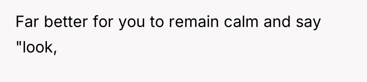 Far better for you to remain calm and say "look,