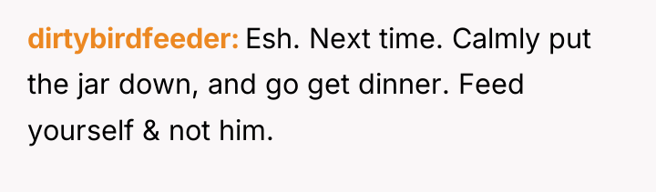 dirtybirdfeeder Esh. Next time. Calmly put the jar down, and...