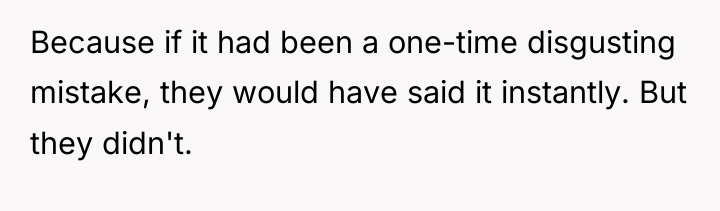 Because if it had been a one-time disgusting mistake, they...