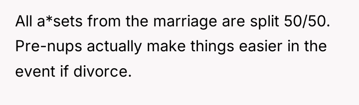 All a*sets from the marriage are split 50/50. Pre-nups actually...