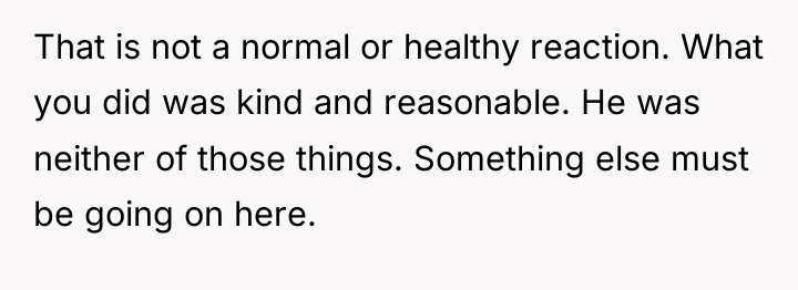 That is not a normal or healthy reaction. What you...