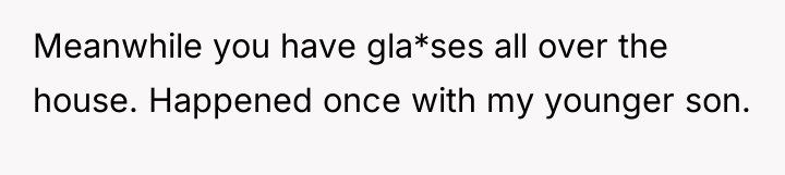 Meanwhile you have gla*ses all over the house. Happened once...