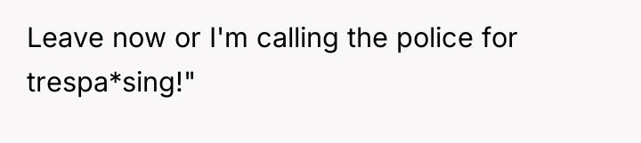 Leave now or I'm calling the police for trespa*sing!"