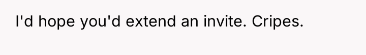 I'd hope you'd extend an invite. Cripes.
