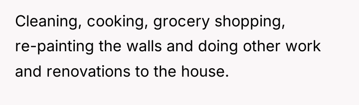 Cleaning, cooking, grocery shopping, re-painting the walls and doing other...