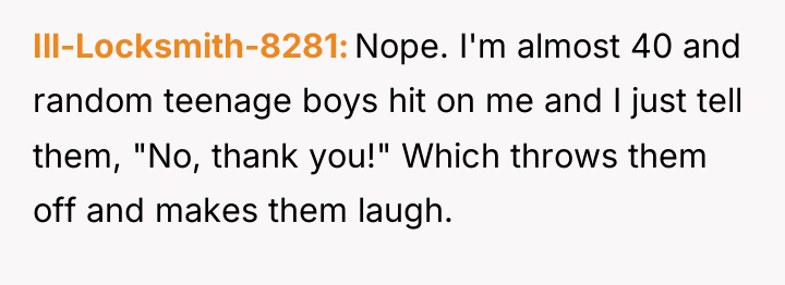 Ill-Locksmith-8281 Nope. I'm almost 40 and random teenage boys hit...