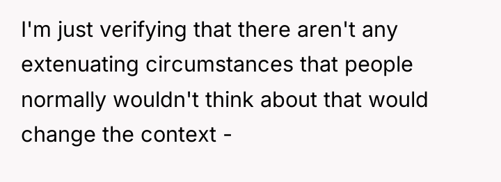 I'm just verifying that there aren't any extenuating circumstances that...